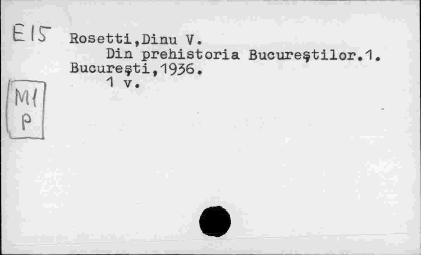 ﻿EIS"
М{
Rosetti.Dinu V.
Din prehistoria Bucureçtilor.l. Bueune çtі,1936•
1 V.